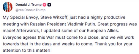 Donald J. Trump @realDonaldTrump My Special Envoy, Steve Witkoff, just had a highly productive meeting with Russian President Vladimir Putin. Great progress was made! Afterwards, I updated some of our European Allies. Everyone agrees this War must come to a close, and we will work towards that in the days and weeks to come. Thank you for your attention to this matter! Aug 06, 2025, 6:03 PM